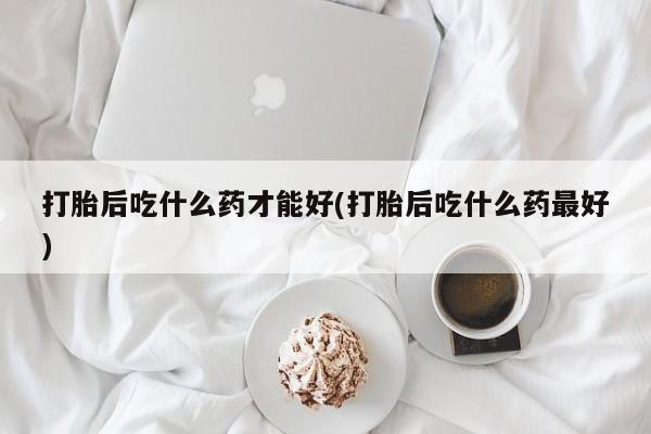 意外怀孕怎么买流产药打胎后吃什么药才能好(打胎后吃什么药最好)