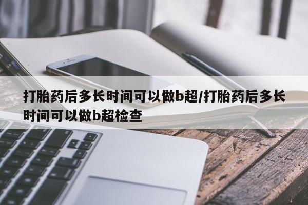 意外怀孕怎么买流产药打胎药后多长时间可以做b超/打胎药后多长时间可以做b超检查