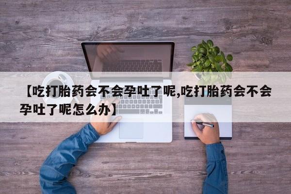 意外怀孕怎么买流产药【吃打胎药会不会孕吐了呢,吃打胎药会不会孕吐了呢怎么办】